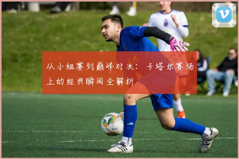 从小组赛到巅峰对决：卡塔尔赛场上的经典瞬间全解析
